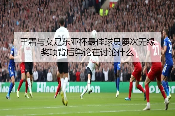 王霜与女足东亚杯最佳球员屡次无缘 奖项背后舆论在讨论什么