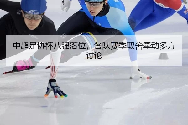 中超足协杯八强落位，各队赛季取舍牵动多方讨论